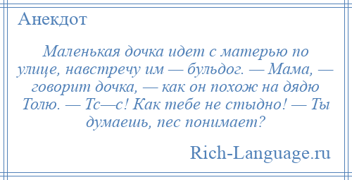 
    Маленькая дочка идет с матерью по улице, навстречу им — бульдог. — Мама, — говорит дочка, — как он похож на дядю Толю. — Тс—с! Как тебе не стыдно! — Ты думаешь, пес понимает?