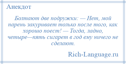 
    Болтают две подружки: — Нет, мой парень закуривает только после того, как хорошо поест! — Тогда, ладно, четыре—пять сигарет в год ему ничего не сделают.