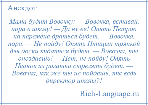 
    Мама будит Вовочку: — Вовочка, вставай, пора в школу! — Да ну ее! Опять Петров на перемене драться будет. — Вовочка, пора. — Не пойду! Опять Птицын тряпкой для доски кидаться будет. — Вовочка, ты опоздаешь! — Нет, не пойду! Опять Иванов из рогатки стрелять будет. — Вовочка, как же ты не пойдешь, ты ведь директор школы?!