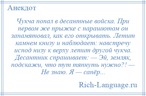 
    Чукча попал в десантные войска. При первом же прыжке с парашютом он запамятовал, как его открывать. Летит камнем книзу и наблюдает: навстречу испод низу к верху летит другой чукча. Десантник спрашивает: — Эй, земляк, подскажи, что тут тяпнуть нужно?! — Не знаю. Я — сапёр...