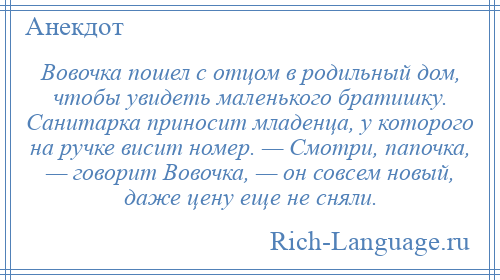 
    Вовочка пошел с отцом в родильный дом, чтобы увидеть маленького братишку. Санитарка приносит младенца, у которого на ручке висит номер. — Смотри, папочка, — говорит Вовочка, — он совсем новый, даже цену еще не сняли.