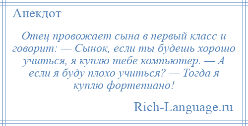 
    Отец провожает сына в первый класс и говорит: — Сынок, если ты будешь хорошо учиться, я куплю тебе компьютер. — А если я буду плохо учиться? — Тогда я куплю фортепиано!