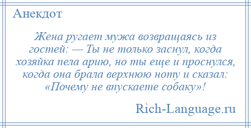 
    Жена ругает мужа возвращаясь из гостей: — Ты не только заснул, когда хозяйка пела арию, но ты еще и проснулся, когда она брала верхнюю ноту и сказал: «Почему не впускаете собаку»!