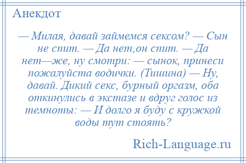 
    — Милая, давай займемся сексом? — Сын не спит. — Да нет,он спит. — Да нет—же, ну смотри: — сынок, принеси пожалуйста водички. (Тишина) — Ну, давай. Дикий секс, бурный оргазм, оба откинулись в экстазе и вдруг голос из темноты: — И долго я буду с кружкой воды тут стоять?