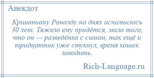
    Криштиану Роналду на днях исполнилось 30 лет. Тяжело ему придётся, мало того, что он — разведёнка с сыном, так ещё и тридцатник уже стукнул, время кошек заводить.