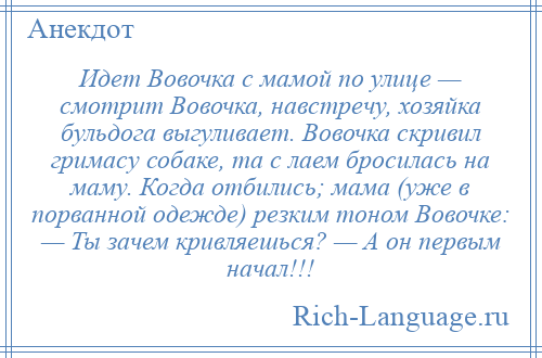 
    Идет Вовочка с мамой по улице — смотрит Вовочка, навстречу, хозяйка бульдога выгуливает. Вовочка скривил гримасу собаке, та с лаем бросилась на маму. Когда отбились; мама (уже в порванной одежде) резким тоном Вовочке: — Ты зачем кривляешься? — А он первым начал!!!