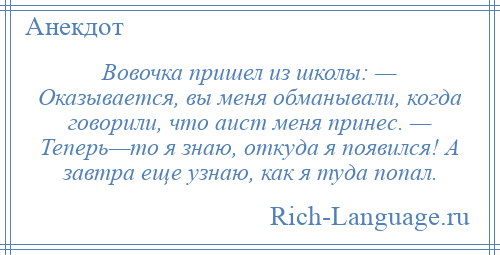 
    Вовочка пришел из школы: — Оказывается, вы меня обманывали, когда говорили, что аист меня принес. — Теперь—то я знаю, откуда я появился! А завтра еще узнаю, как я туда попал.