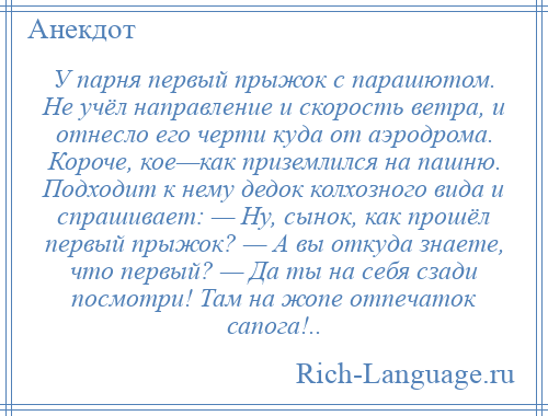 
    У парня первый прыжок с парашютом. Не учёл направление и скорость ветра, и отнесло его черти куда от аэродрома. Короче, кое—как приземлился на пашню. Подходит к нему дедок колхозного вида и спрашивает: — Ну, сынок, как прошёл первый прыжок? — А вы откуда знаете, что первый? — Да ты на себя сзади посмотри! Там на жопе отпечаток сапога!..