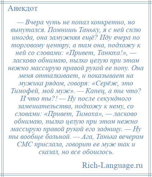 
    — Вчера чуть не попал конкретно, но выпутался. Помнишь Таньку, я с ней сплю иногда, она замужняя ещё? Иду вчера по торговому центру, а там она, подхожу к ней со словами: «Привет, Танюха!», — ласково обнимаю, пылко целую при этом нежно массирую правой рукой ее попу. Она меня отталкивает, и показывает на мужика рядом, говоря: «Серёж, это Тимофей, мой муж». — Капец, а ты что? И что ты?! — Ну после секундного замешательства, подхожу к нему, со словами: «Привет, Тимоха», — ласково обнимаю, пылко целую при этом нежно массирую правой рукой его задницу. — Ну ты вообще больной. — Ага, Танька вечером СМС прислала, говорит ее муж так и сказал, но все обошлось.