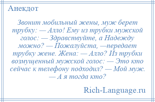 
    Звонит мобильный жены, муж берет трубку: — Алло! Ему из трубки мужской голос: — Здравствуйте, а Надежду можно? — Пожалуйста, —передает трубку жене. Жена: — Алло? Из трубки возмущенный мужской голос: — Это кто сейчас к телефону подходил? — Мой муж. — А я тогда кто?