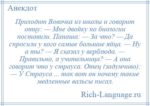 
    Приходит Вовочка из школы и говорит отцу: — Мне двойку по биологии поставили. Папаша: — За что? — Да спросили у кого самые большие яйца. — Hу а ты? — Я сказал у верблюда. — Правильно, а учительница? — А она говорит что у страуса. Отец (задумчиво): — У Страуса ... так вот он почему такие медленные вальсы писал.