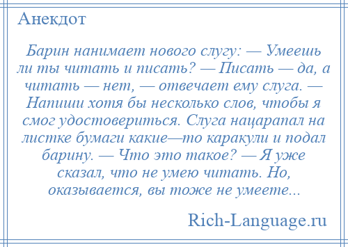 
    Барин нанимает нового слугу: — Умеешь ли ты читать и писать? — Писать — да, а читать — нет, — отвечает ему слуга. — Напиши хотя бы несколько слов, чтобы я смог удостовериться. Слуга нацарапал на листке бумаги какие—то каракули и подал барину. — Что это такое? — Я уже сказал, что не умею читать. Но, оказывается, вы тоже не умеете...