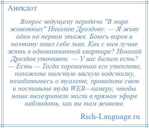 
    Вопрос ведущему передачи В мире животных Николаю Дроздову: — Я живу один на первом этаже. Боюсь воров и поэтому завел себе льва. Как с ним лучше жить в однокомнатной квартире? Николай Дроздов уточняет: — У вас балкон есть? — Есть — Тогда хорошенько его утеплите, положите толстую мягкую подстилку, позаботьтесь о туалете, проведите свет и поставьте туда WEB—камеру, чтобы наши телезрители могли в прямом эфире наблюдать, как вы там живете.