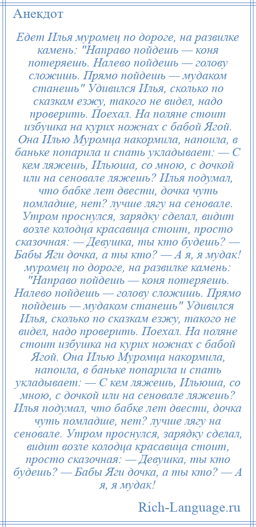 
    Едет Илья муромец по дороге, на развилке камень: Направо пойдешь — коня потеряешь. Налево пойдешь — голову сложишь. Прямо пойдешь — мудаком станешь Удивился Илья, сколько по сказкам езжу, такого не видел, надо проверить. Поехал. На поляне стоит избушка на курих ножнах с бабой Ягой. Она Илью Муромца накормила, напоила, в баньке попарила и спать укладывает: — С кем ляжешь, Ильюша, со мною, с дочкой или на сеновале ляжешь? Илья подумал, что бабке лет двести, дочка чуть помладше, нет? лучше лягу на сеновале. Утром проснулся, зарядку сделал, видит возле колодца красавица стоит, просто сказочная: — Девушка, ты кто будешь? — Бабы Яги дочка, а ты кто? — А я, я мудак! муромец по дороге, на развилке камень: Направо пойдешь — коня потеряешь. Налево пойдешь — голову сложишь. Прямо пойдешь — мудаком станешь Удивился Илья, сколько по сказкам езжу, такого не видел, надо проверить. Поехал. На поляне стоит избушка на курих ножнах с бабой Ягой. Она Илью Муромца накормила, напоила, в баньке попарила и спать укладывает: — С кем ляжешь, Ильюша, со мною, с дочкой или на сеновале ляжешь? Илья подумал, что бабке лет двести, дочка чуть помладше, нет? лучше лягу на сеновале. Утром проснулся, зарядку сделал, видит возле колодца красавица стоит, просто сказочная: — Девушка, ты кто будешь? — Бабы Яги дочка, а ты кто? — А я, я мудак!