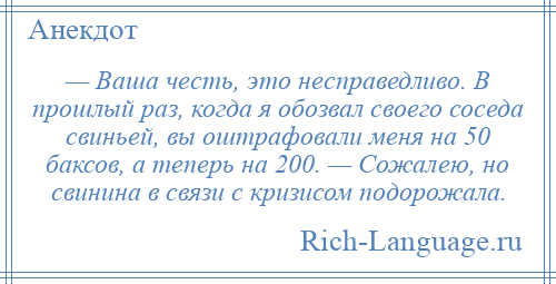 
    — Ваша честь, это несправедливо. В прошлый раз, когда я обозвал своего соседа свиньей, вы оштрафовали меня на 50 баксов, а теперь на 200. — Сожалею, но свинина в связи с кризисом подорожала.