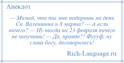 
    — Милый, что ты мне подаришь на день Св. Валентина и 8 марта? — А если ничего? — Ну тогда на 23 февраля ничего не получишь! — Да, правда?! Фуууф, ну слава богу, договорились!