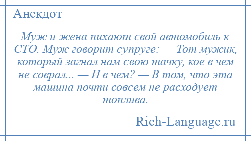 
    Муж и жена пихают свой автомобиль к СТО. Муж говорит супруге: — Тот мужик, который загнал нам свою тачку, кое в чем не соврал... — И в чем? — В том, что эта машина почти совсем не расходует топлива.