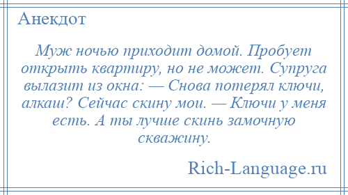 
    Муж ночью приходит домой. Пробует открыть квартиру, но не может. Супруга вылазит из окна: — Снова потерял ключи, алкаш? Сейчас скину мои. — Ключи у меня есть. А ты лучше скинь замочную скважину.