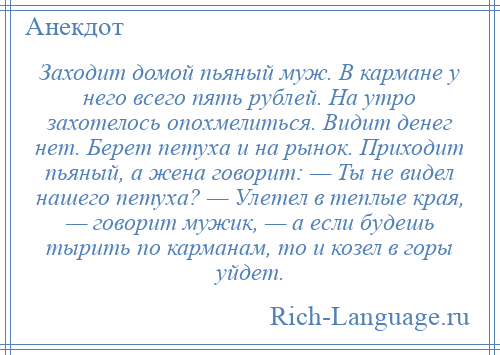 
    Заходит домой пьяный муж. В кармане у него всего пять рублей. На утро захотелось опохмелиться. Видит денег нет. Берет петуха и на рынок. Приходит пьяный, а жена говорит: — Ты не видел нашего петуха? — Улетел в теплые края, — говорит мужик, — а если будешь тырить по карманам, то и козел в горы уйдет.