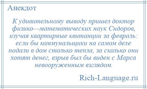 
    К удивительному выводу пришел доктор физико—математических наук Сидоров, изучая квартирные квитанции за февраль: если бы коммунальщики на самом деле подали в дом столько тепла, за сколько они хотят денег, взрыв был бы виден с Марса невооруженным взглядом.
