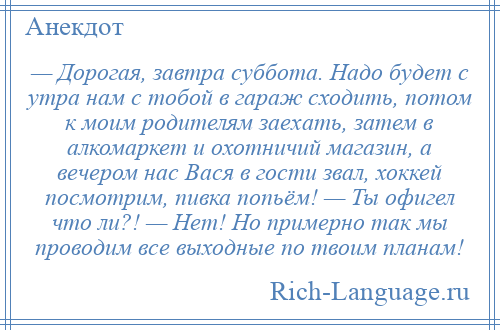 
    — Дорогая, завтра суббота. Надо будет с утра нам с тобой в гараж сходить, потом к моим родителям заехать, затем в алкомаркет и охотничий магазин, а вечером нас Вася в гости звал, хоккей посмотрим, пивка попьём! — Ты офигел что ли?! — Нет! Но примерно так мы проводим все выходные по твоим планам!