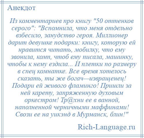 
    Из комментариев про книгу 50 оттенков серого : Вспомнила, что меня отдельно взбесило, занудство героя. Миллионер дарит девушке подарки: книгу, которую ей нравится читать, мобилку, что ему звонила, комп, чтоб ему писала, машинку, чтобы к нему ездила... И плетки по размеру в спец комнатке. Все время хотелось сказать, ты же богач—извращенец! Подари ей живого фламинго! Пришли за ней карету, запряженную духовым оркестром! Тр@хни ее в ванной, наполненной черничными маффинами! Свози ее на уикэнд в Мурманск, блин! 