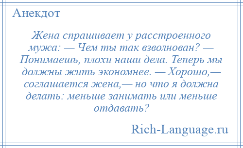 
    Жена спрашивает у расстроенного мужа: — Чем ты так взволнован? — Понимаешь, плохи наши дела. Теперь мы должны жить экономнее. — Хорошо,— соглашается жена,— но что я должна делать: меньше занимать или меньше отдавать?