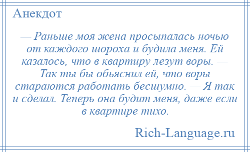 
    — Раньше моя жена просыпалась ночью от каждого шороха и будила меня. Ей казалось, что в квартиру лезут воры. — Так ты бы объяснил ей, что воры стараются работать бесшумно. — Я так и сделал. Теперь она будит меня, даже если в квартире тихо.