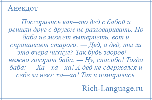 
    Поссорились как—то дед с бабой и решили друг с другом не разговаривать. Но баба не может вытерпеть, вот и спрашивает старого: — Дед, а дед, ты ли это вчера чихнул? Так будь здоров! — нежно говорит баба. — Ну, спасибо! Тогда баба: — Ха—ха—ха! А дед не сдержался и себе за нею: ха—ха! Так и помирились.