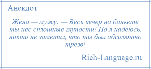 
    Жена — мужу: — Весь вечер на банкете ты нес сплошные глупости! Но я надеюсь, никто не заметил, что ты был абсолютно трезв!