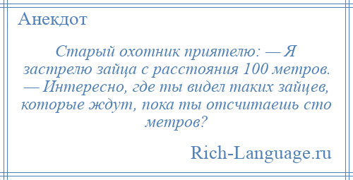 
    Старый охотник приятелю: — Я застрелю зайца с расстояния 100 метров. — Интересно, где ты видел таких зайцев, которые ждут, пока ты отсчитаешь сто метров?