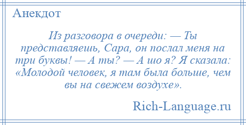 
    Из разговора в очереди: — Ты представляешь, Сара, он послал меня на три буквы! — А ты? — А шо я? Я сказала: «Молодой человек, я там была больше, чем вы на свежем воздухе».