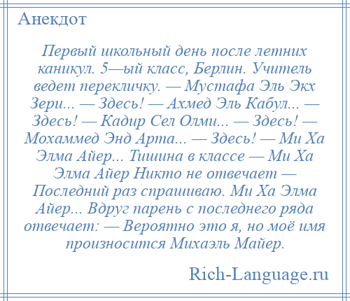 
    Первый школьный день после летних каникул. 5—ый класс, Берлин. Учитель ведет перекличку. — Мустафа Эль Экх Зери... — Здесь! — Ахмед Эль Кабул... — Здесь! — Кадир Сел Олми... — Здесь! — Мохаммед Энд Арта... — Здесь! — Ми Ха Элма Айер... Тишина в классе — Ми Ха Элма Айер Никто не отвечает — Последний раз спрашиваю. Ми Ха Элма Айер... Вдруг парень с последнего ряда отвечает: — Вероятно это я, но моё имя произносится Михаэль Майер.