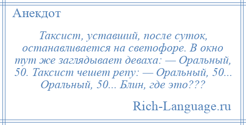 
    Таксист, уставший, после суток, останавливается на светофоре. В окно тут же заглядывает деваха: — Оральный, 50. Таксист чешет репу: — Оральный, 50... Оральный, 50... Блин, где это???