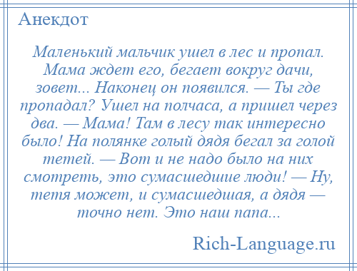 
    Маленький мальчик ушел в лес и пропал. Мама ждет его, бегает вокруг дачи, зовет... Наконец он появился. — Ты где пропадал? Ушел на полчаса, а пришел через два. — Мама! Там в лесу так интересно было! На полянке голый дядя бегал за голой тетей. — Вот и не надо было на них смотреть, это сумасшедшие люди! — Ну, тетя может, и сумасшедшая, а дядя — точно нет. Это наш папа...