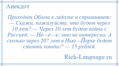 
    Приходит Обама к гадалке и спрашивает: — Скажи, пожалуйста, что будет через 10 лет? — Через 10 лет будет война с Россией. — Не—е—е, это не интересно. А сколько через 20? лет в Нью—Йорке будет стоить хотдог? — 15 рублей.