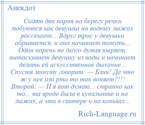 
    Сидят два парня на берегу речки любуются как девушка на водных лыжах рассекает... Вдруг трос у девушки обрывается, и она начинает тонуть... Один парень не долго думая ныряет, вытаскивает девушку из воды и начинает делать ей искусственное дыхание... Спустя минуту говорит: — Блин! Да что ж у нее изо рта то так воняет?!!! Второй: — И я вот думаю... странно как то... та вроде была в купальнике и на лыжах, а эта в свитере и на коньках...