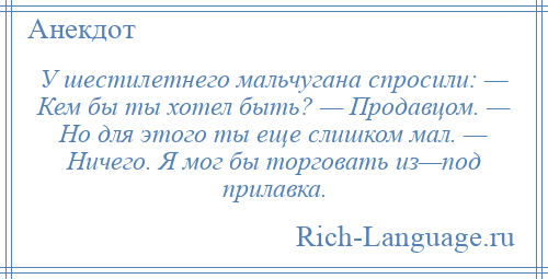 
    У шестилетнего мальчугана спросили: — Кем бы ты хотел быть? — Продавцом. — Но для этого ты еще слишком мал. — Ничего. Я мог бы торговать из—под прилавка.