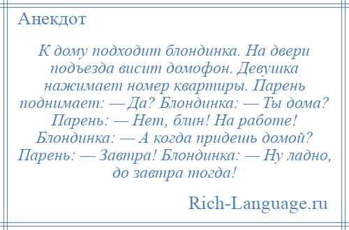 
    К дому подходит блондинка. На двери подъезда висит домофон. Девушка нажимает номер квартиры. Парень поднимает: — Да? Блондинка: — Ты дома? Парень: — Нет, блин! На работе! Блондинка: — А когда придешь домой? Парень: — Завтра! Блондинка: — Ну ладно, до завтра тогда!