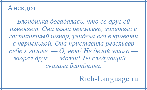 
    Блондинка догадалась, что ее друг ей изменяет. Она взяла револьвер, залетела в гостиничный номер, увидела его в кровати с черненькой. Она приставила револьвер себе к голове. — О, нет! Не делай этого — заорал друг. — Молчи! Ты следующий — сказала блондинка.