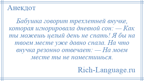 
    Бабушка говорит трехлетней внучке, которая игнорировала дневной сон: — Как ты можешь целый день не спать! Я бы на твоем месте уже давно спала. На что внучка резонно отвечает: — На моем месте ты не поместишься.