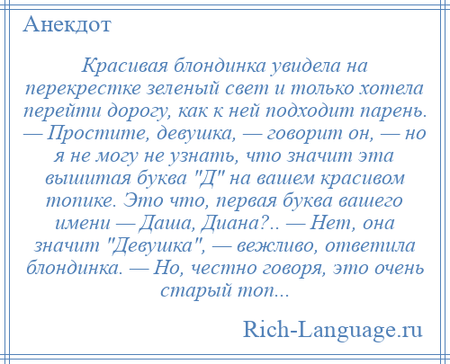 
    Красивая блондинка увидела на перекрестке зеленый свет и только хотела перейти дорогу, как к ней подходит парень. — Простите, девушка, — говорит он, — но я не могу не узнать, что значит эта вышитая буква Д на вашем красивом топике. Это что, первая буква вашего имени — Даша, Диана?.. — Нет, она значит Девушка , — вежливо, ответила блондинка. — Но, честно говоря, это очень старый топ...