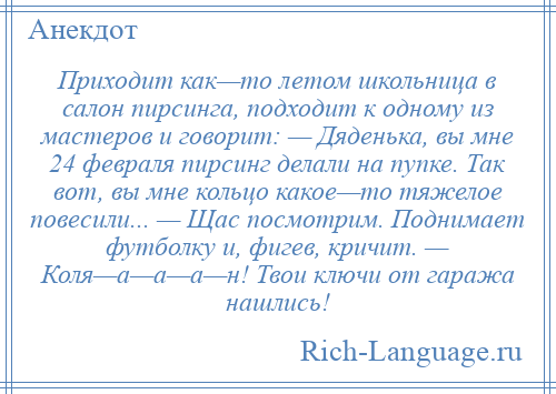 
    Приходит как—то летом школьница в салон пирсинга, подходит к одному из мастеров и говорит: — Дяденька, вы мне 24 февраля пирсинг делали на пупке. Так вот, вы мне кольцо какое—то тяжелое повесили... — Щас посмотрим. Поднимает футболку и, фигев, кричит. — Коля—а—а—а—н! Твои ключи от гаража нашлись!