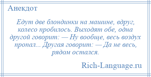 
    Едут две блондинки на машине, вдруг, колесо пробилось. Выходят обе, одна другой говорит: — Ну вообще, весь воздух пропал... Другая говорит: — Да не весь, рядом остался.