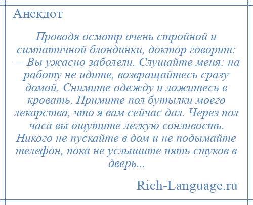 
    Проводя осмотр очень стройной и симпатичной блондинки, доктор говорит: — Вы ужасно заболели. Слушайте меня: на работу не идите, возвращайтесь сразу домой. Снимите одежду и ложитесь в кровать. Примите пол бутылки моего лекарства, что я вам сейчас дал. Через пол часа вы ощутите легкую сонливость. Никого не пускайте в дом и не подымайте телефон, пока не услышите пять стуков в дверь...