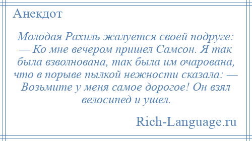 
    Молодая Рахиль жалуется своей подруге: — Ко мне вечером пришел Самсон. Я так была взволнована, так была им очарована, что в порыве пылкой нежности сказала: — Возьмите у меня самое дорогое! Он взял велосипед и ушел.