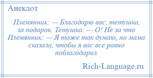 
    Племянник: — Благодарю вас, тетушка, за подарок. Тетушка: — О! Не за что Племянник: — Я тоже так думаю, но мама сказала, чтобы я вас все равно поблагодарил.