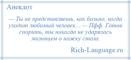 
    — Ты не представляешь, как больно, когда уходит любимый человек... — Пфф. Готов спорить, ты никогда не ударялась мизинцем о ножку стола.