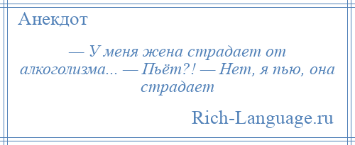 
    — У меня жена страдает от алкоголизма... — Пьёт?! — Нет, я пью, она страдает