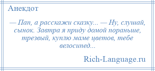 
    — Пап, а расскажи сказку... — Ну, слушай, сынок. Завтра я приду домой пораньше, трезвый, куплю маме цветов, тебе велосипед...